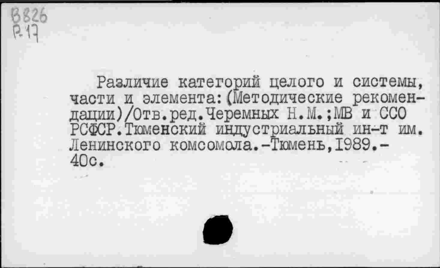 ﻿Различие категорий целого и системы, части и элемента:(Методические рекомендации) /Отв. ред.Черемных Н.М.;МВ и ООО РСФСР.Тюменский индустриальный ин-т им. Ленинского комсомола.-Тюмень,1989.-40с.